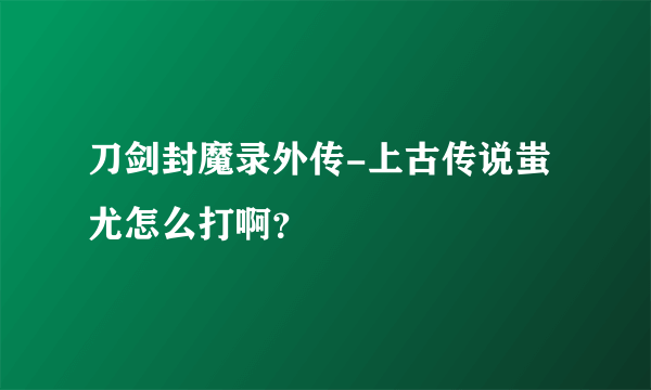 刀剑封魔录外传-上古传说蚩尤怎么打啊？