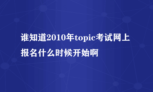 谁知道2010年topic考试网上报名什么时候开始啊