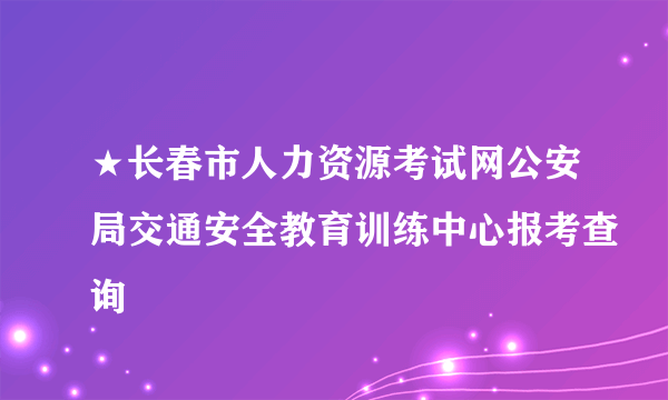 ★长春市人力资源考试网公安局交通安全教育训练中心报考查询