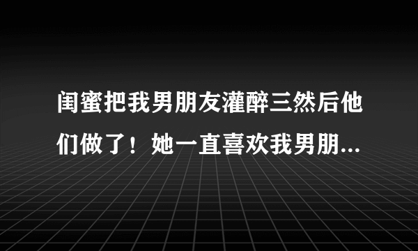 闺蜜把我男朋友灌醉三然后他们做了！她一直喜欢我男朋友，可毕竟是闺蜜我没想到她居然这么做！然后，我没