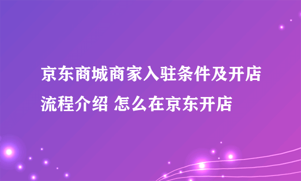 京东商城商家入驻条件及开店流程介绍 怎么在京东开店