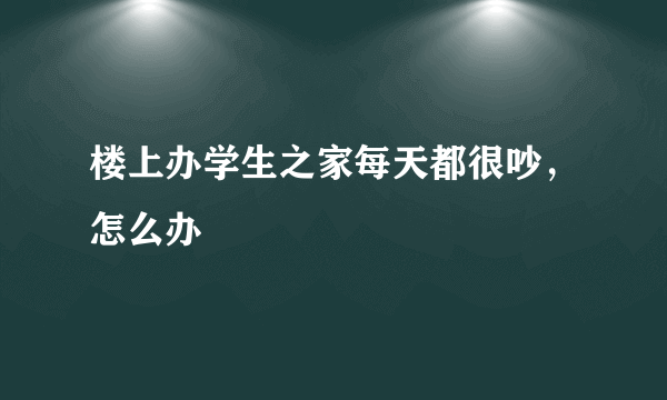 楼上办学生之家每天都很吵，怎么办