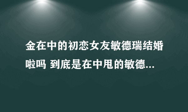 金在中的初恋女友敏德瑞结婚啦吗 到底是在中甩的敏德瑞 还是敏德瑞甩的在中啊 原因是什么啊