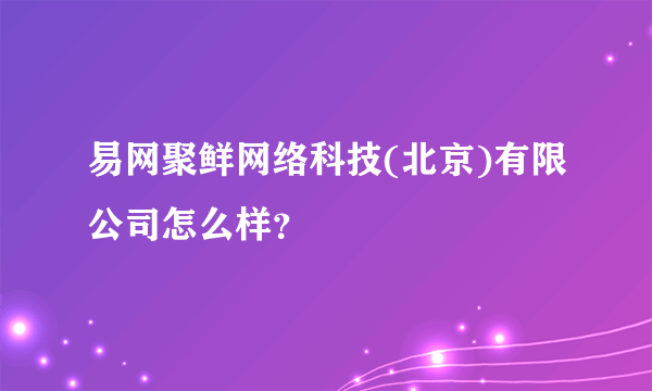 易网聚鲜网络科技(北京)有限公司怎么样？