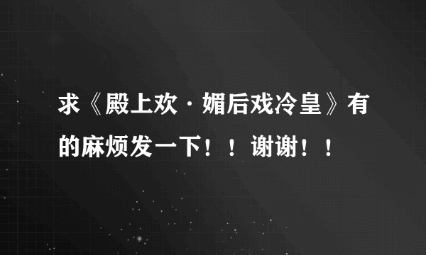 求《殿上欢·媚后戏冷皇》有的麻烦发一下！！谢谢！！