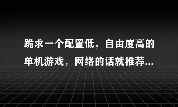 跪求一个配置低，自由度高的单机游戏，网络的话就推荐个配置低的枪战游戏。CF,CS,MAT,AVA都有了。