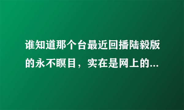 谁知道那个台最近回播陆毅版的永不瞑目，实在是网上的都没有字幕啊