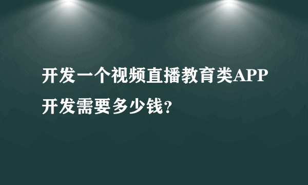 开发一个视频直播教育类APP开发需要多少钱？