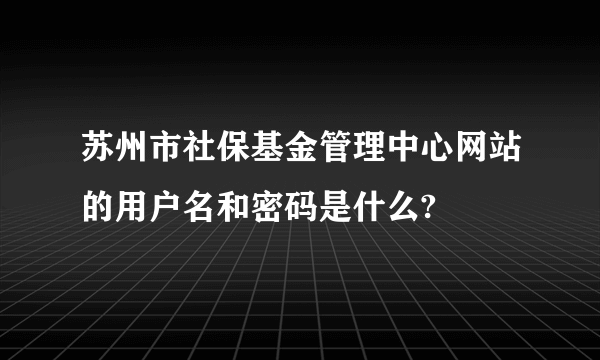 苏州市社保基金管理中心网站的用户名和密码是什么?