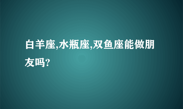 白羊座,水瓶座,双鱼座能做朋友吗?