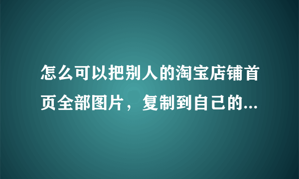 怎么可以把别人的淘宝店铺首页全部图片，复制到自己的淘宝店铺首页