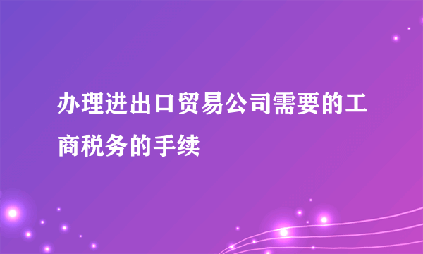 办理进出口贸易公司需要的工商税务的手续