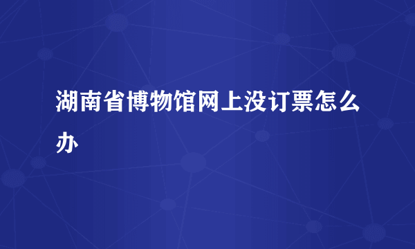 湖南省博物馆网上没订票怎么办