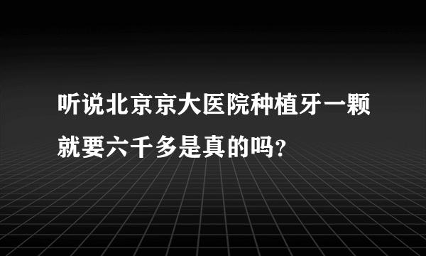 听说北京京大医院种植牙一颗就要六千多是真的吗？