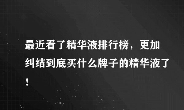 最近看了精华液排行榜，更加纠结到底买什么牌子的精华液了！