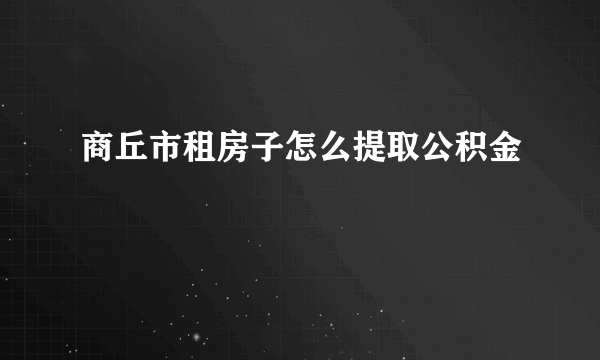 商丘市租房子怎么提取公积金