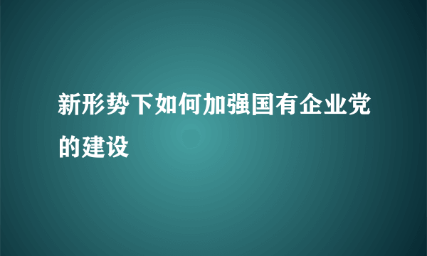 新形势下如何加强国有企业党的建设