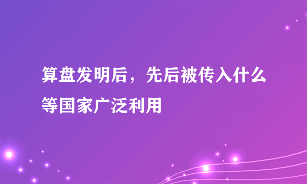 算盘发明后，先后被传入什么等国家广泛利用