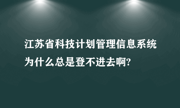 江苏省科技计划管理信息系统为什么总是登不进去啊?