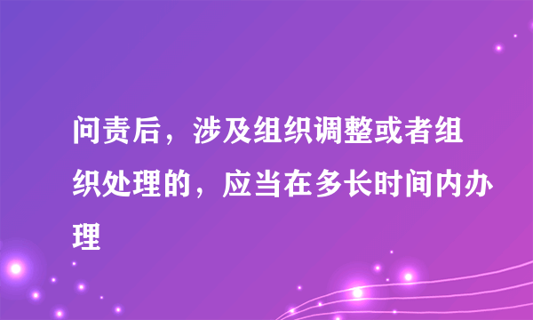 问责后，涉及组织调整或者组织处理的，应当在多长时间内办理