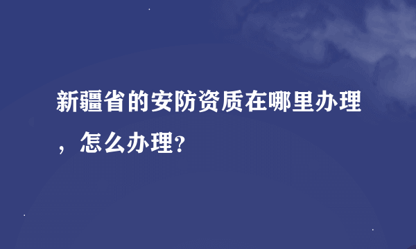 新疆省的安防资质在哪里办理，怎么办理？