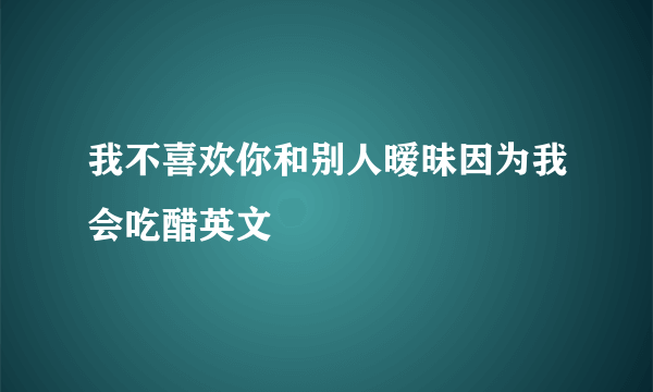 我不喜欢你和别人暧昧因为我会吃醋英文