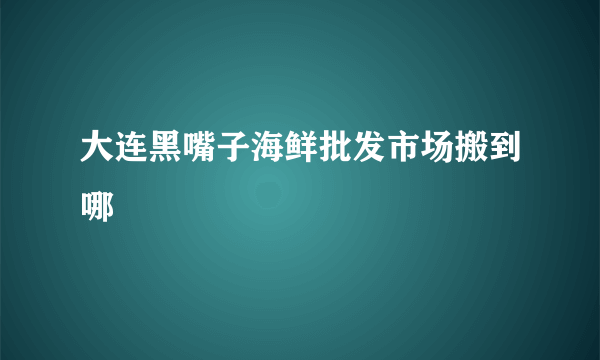 大连黑嘴子海鲜批发市场搬到哪