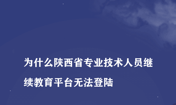 
为什么陕西省专业技术人员继续教育平台无法登陆
