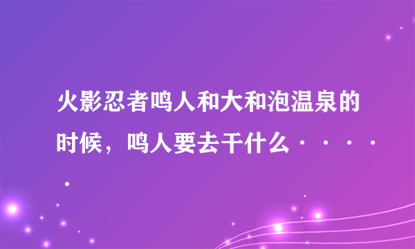 火影忍者鸣人和大和泡温泉的时候，鸣人要去干什么·····