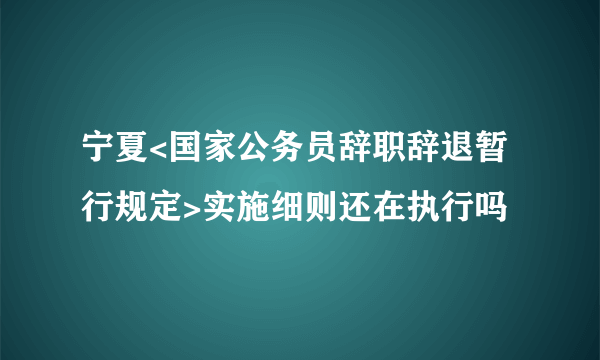 宁夏<国家公务员辞职辞退暂行规定>实施细则还在执行吗