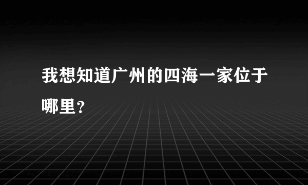 我想知道广州的四海一家位于哪里？