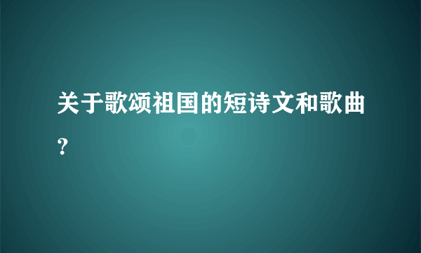 关于歌颂祖国的短诗文和歌曲？