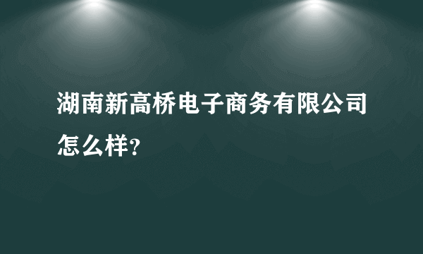 湖南新高桥电子商务有限公司怎么样？