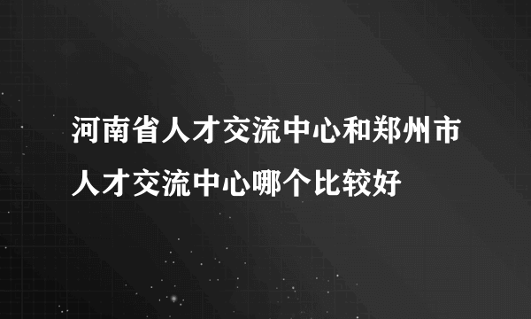 河南省人才交流中心和郑州市人才交流中心哪个比较好