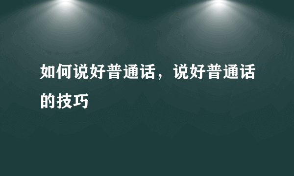 如何说好普通话，说好普通话的技巧