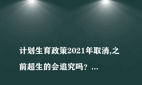 
计划生育政策2021年取消,之前超生的会追究吗？计生生育政策2021年取消了，之前超生三胎还要交社会扶养吗？被列入失信人怎么取消
