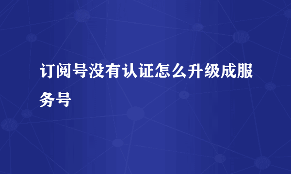 订阅号没有认证怎么升级成服务号