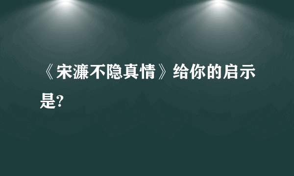 《宋濂不隐真情》给你的启示是?