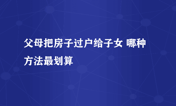 父母把房子过户给子女 哪种方法最划算