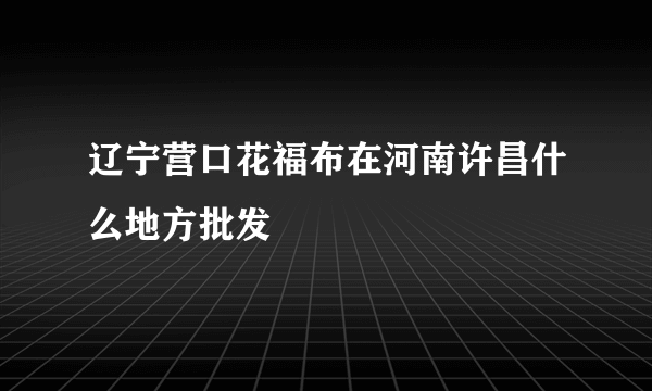 辽宁营口花福布在河南许昌什么地方批发