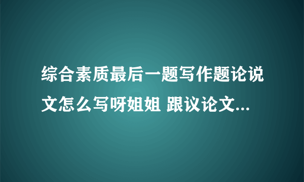 综合素质最后一题写作题论说文怎么写呀姐姐 跟议论文有区别吗 怎么写论点论证论证八百字