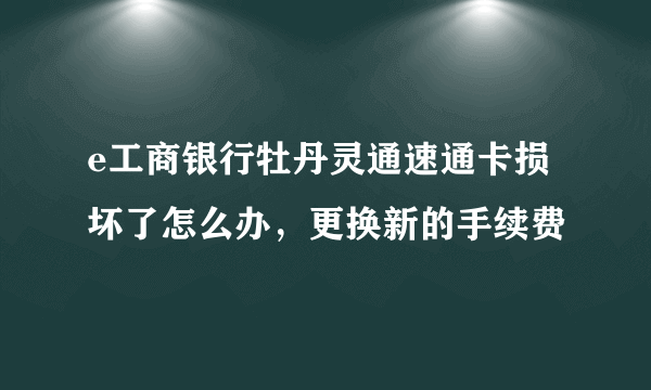 e工商银行牡丹灵通速通卡损坏了怎么办，更换新的手续费