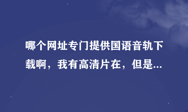 哪个网址专门提供国语音轨下载啊，我有高清片在，但是老爸喜欢国语的，跪求