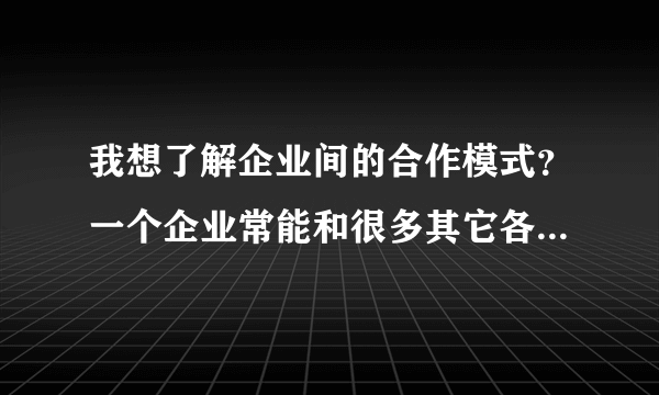 我想了解企业间的合作模式？一个企业常能和很多其它各种企业合作，他们合作方式，内容是怎样的呢？