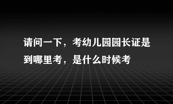 请问一下，考幼儿园园长证是到哪里考，是什么时候考