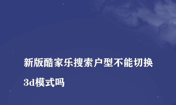 
新版酷家乐搜索户型不能切换3d模式吗
