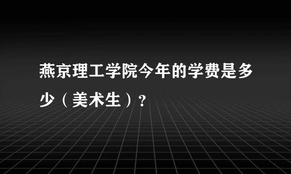 燕京理工学院今年的学费是多少（美术生）？