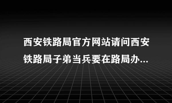 西安铁路局官方网站请问西安铁路局子弟当兵要在路局办理的手续有那些？