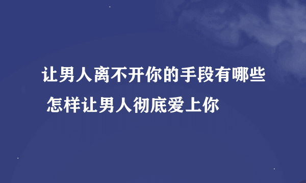 让男人离不开你的手段有哪些 怎样让男人彻底爱上你