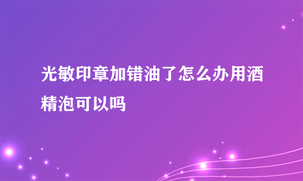 光敏印章加错油了怎么办用酒精泡可以吗